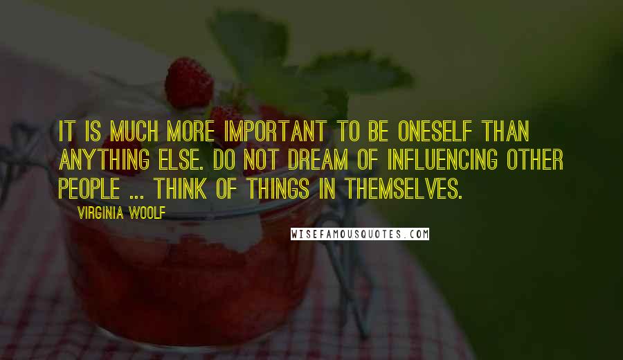 Virginia Woolf Quotes: It is much more important to be oneself than anything else. Do not dream of influencing other people ... Think of things in themselves.