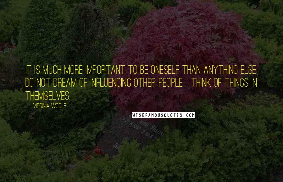 Virginia Woolf Quotes: It is much more important to be oneself than anything else. Do not dream of influencing other people ... Think of things in themselves.