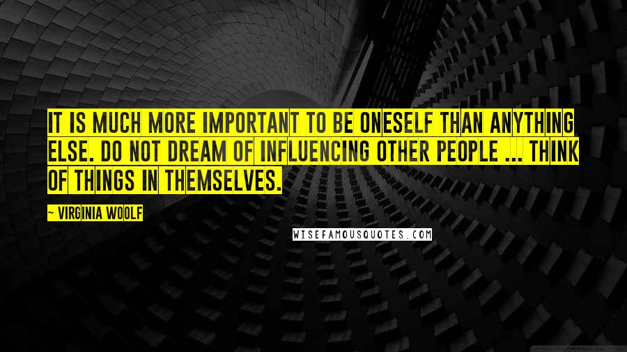 Virginia Woolf Quotes: It is much more important to be oneself than anything else. Do not dream of influencing other people ... Think of things in themselves.