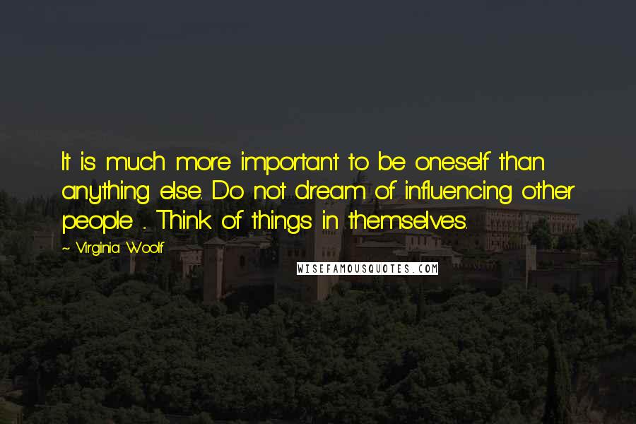 Virginia Woolf Quotes: It is much more important to be oneself than anything else. Do not dream of influencing other people ... Think of things in themselves.