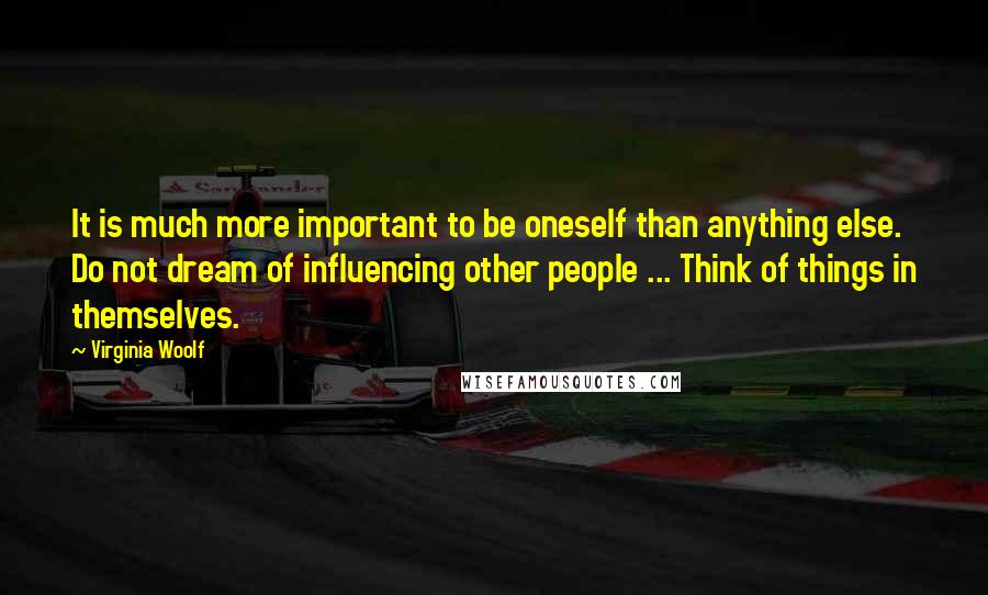Virginia Woolf Quotes: It is much more important to be oneself than anything else. Do not dream of influencing other people ... Think of things in themselves.