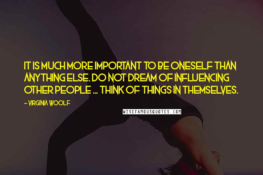 Virginia Woolf Quotes: It is much more important to be oneself than anything else. Do not dream of influencing other people ... Think of things in themselves.