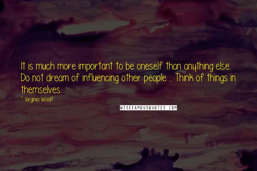 Virginia Woolf Quotes: It is much more important to be oneself than anything else. Do not dream of influencing other people ... Think of things in themselves.