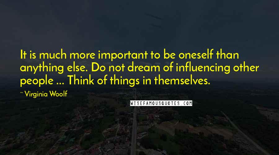 Virginia Woolf Quotes: It is much more important to be oneself than anything else. Do not dream of influencing other people ... Think of things in themselves.