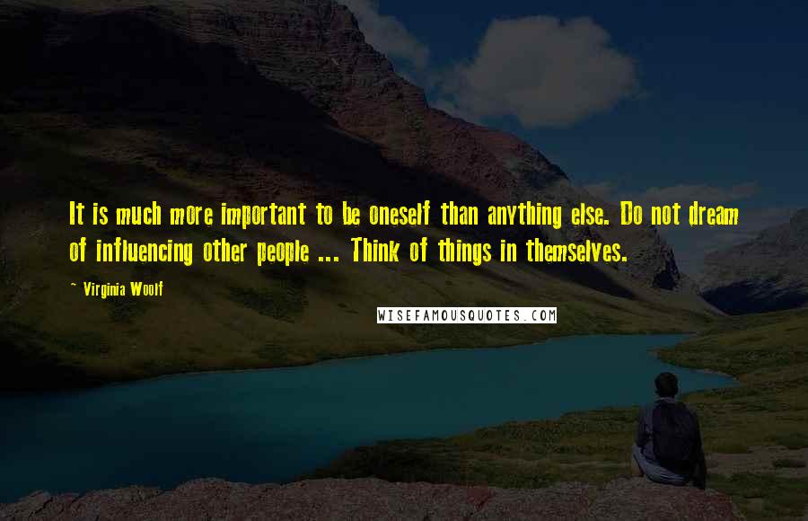 Virginia Woolf Quotes: It is much more important to be oneself than anything else. Do not dream of influencing other people ... Think of things in themselves.