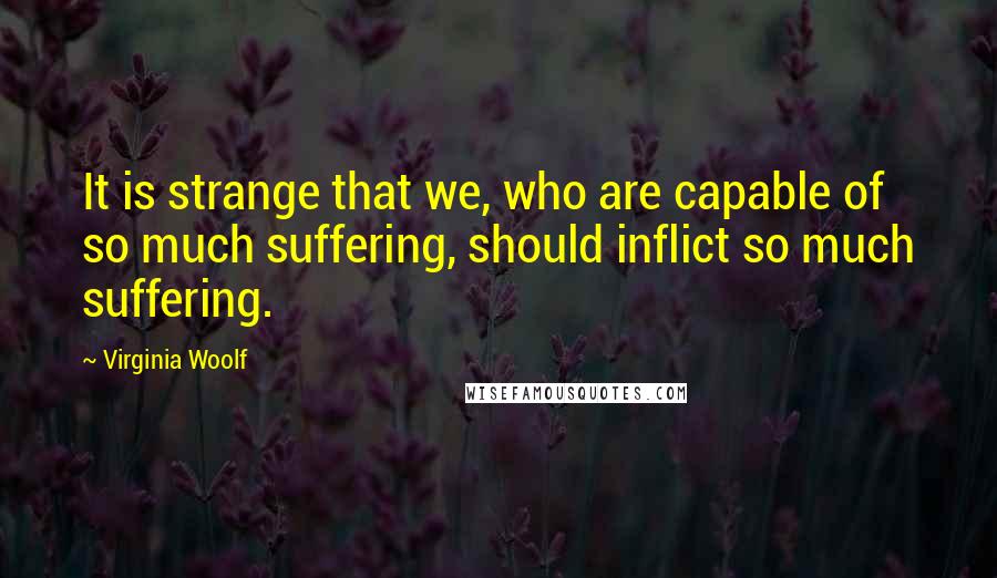 Virginia Woolf Quotes: It is strange that we, who are capable of so much suffering, should inflict so much suffering.