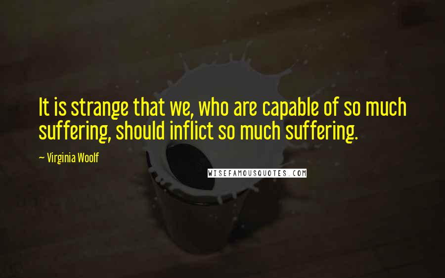 Virginia Woolf Quotes: It is strange that we, who are capable of so much suffering, should inflict so much suffering.
