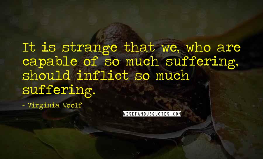 Virginia Woolf Quotes: It is strange that we, who are capable of so much suffering, should inflict so much suffering.