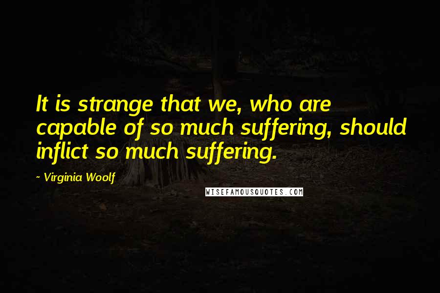 Virginia Woolf Quotes: It is strange that we, who are capable of so much suffering, should inflict so much suffering.