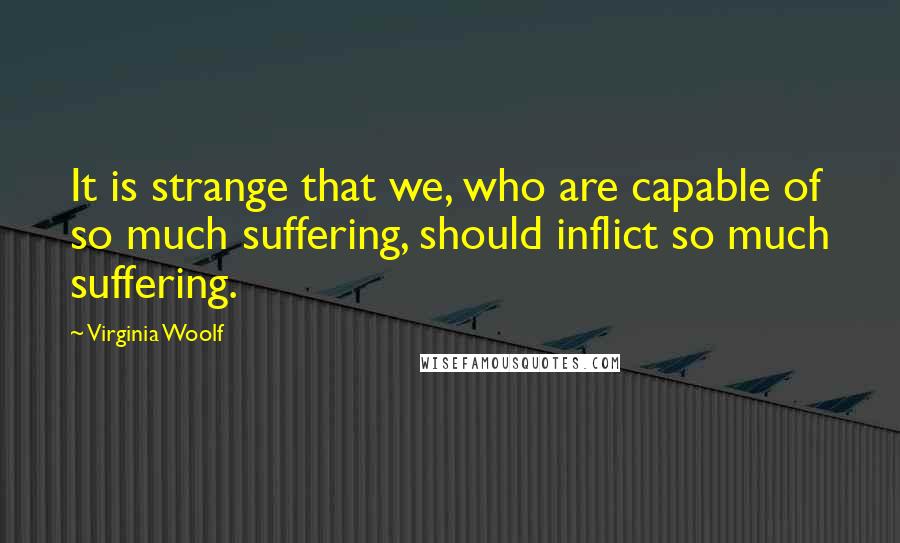 Virginia Woolf Quotes: It is strange that we, who are capable of so much suffering, should inflict so much suffering.