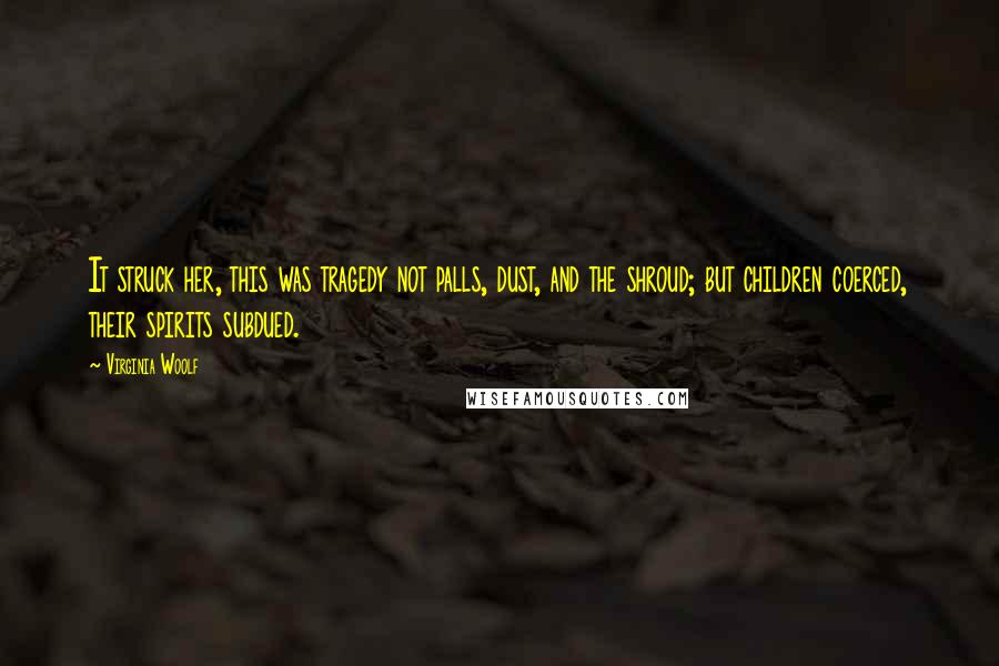 Virginia Woolf Quotes: It struck her, this was tragedy not palls, dust, and the shroud; but children coerced, their spirits subdued.