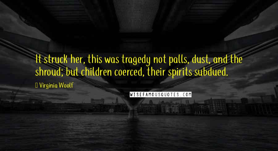 Virginia Woolf Quotes: It struck her, this was tragedy not palls, dust, and the shroud; but children coerced, their spirits subdued.