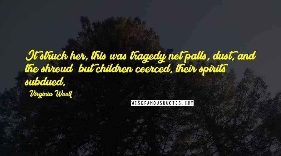 Virginia Woolf Quotes: It struck her, this was tragedy not palls, dust, and the shroud; but children coerced, their spirits subdued.