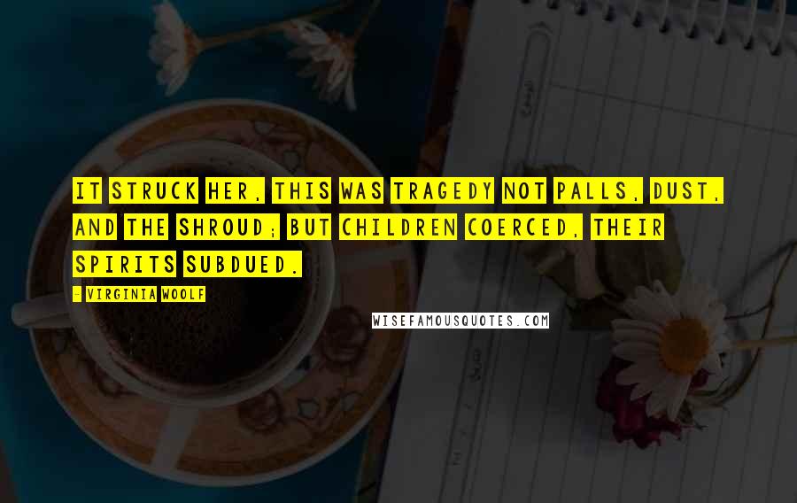 Virginia Woolf Quotes: It struck her, this was tragedy not palls, dust, and the shroud; but children coerced, their spirits subdued.