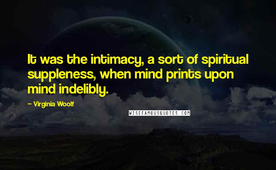 Virginia Woolf Quotes: It was the intimacy, a sort of spiritual suppleness, when mind prints upon mind indelibly.