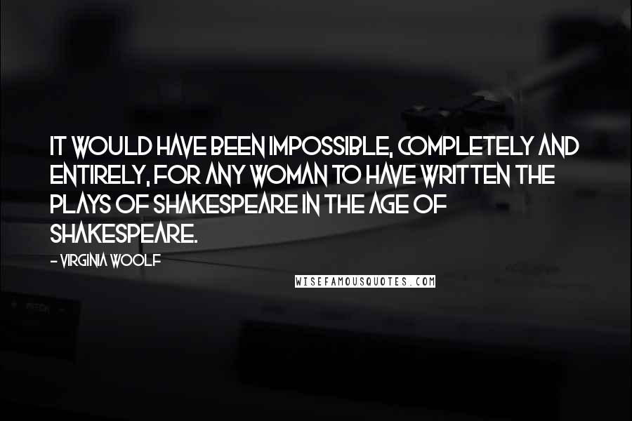 Virginia Woolf Quotes: It would have been impossible, completely and entirely, for any woman to have written the plays of Shakespeare in the age of Shakespeare.