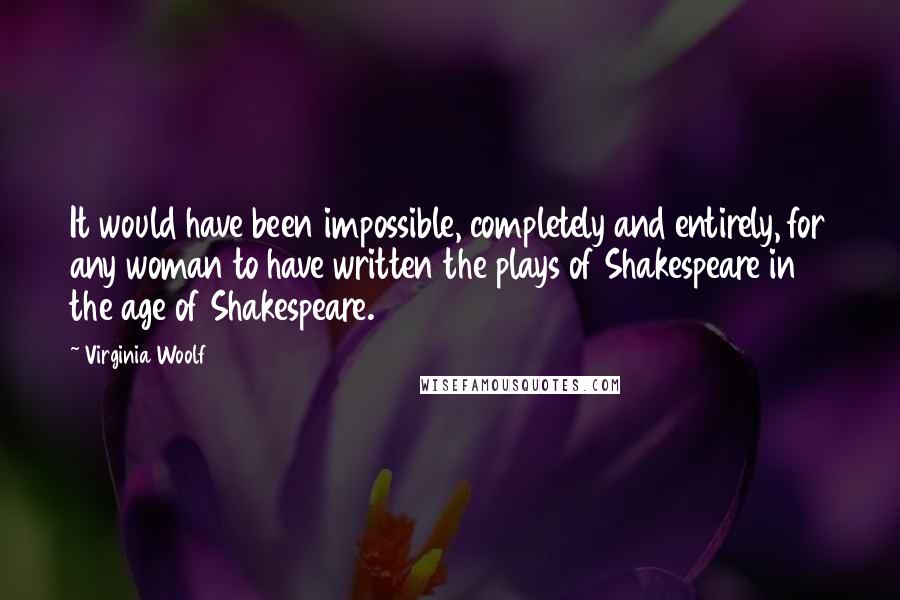 Virginia Woolf Quotes: It would have been impossible, completely and entirely, for any woman to have written the plays of Shakespeare in the age of Shakespeare.