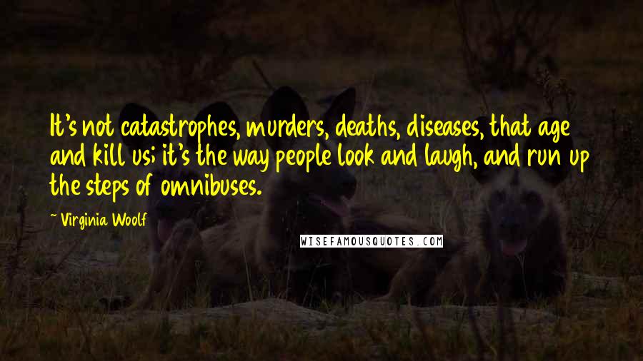 Virginia Woolf Quotes: It's not catastrophes, murders, deaths, diseases, that age and kill us; it's the way people look and laugh, and run up the steps of omnibuses.