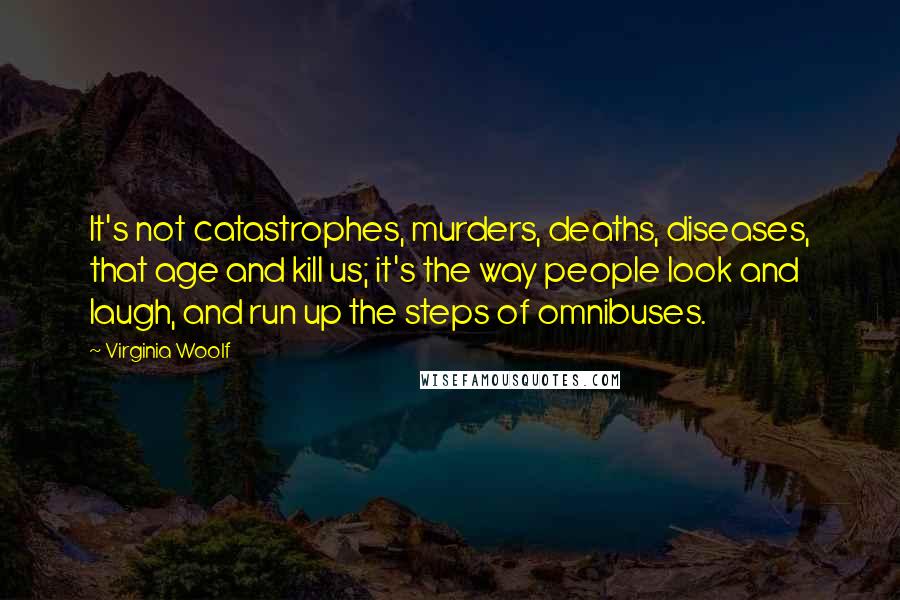 Virginia Woolf Quotes: It's not catastrophes, murders, deaths, diseases, that age and kill us; it's the way people look and laugh, and run up the steps of omnibuses.