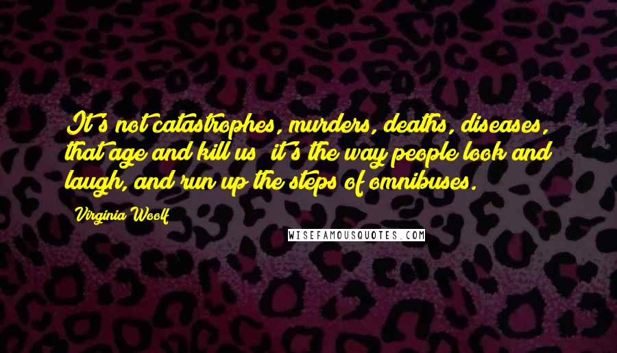 Virginia Woolf Quotes: It's not catastrophes, murders, deaths, diseases, that age and kill us; it's the way people look and laugh, and run up the steps of omnibuses.