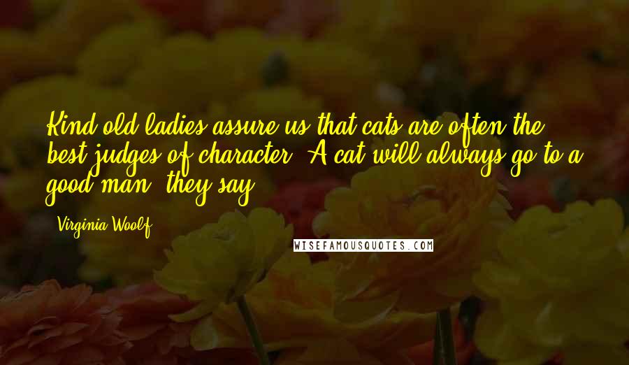 Virginia Woolf Quotes: Kind old ladies assure us that cats are often the best judges of character. A cat will always go to a good man, they say[.]