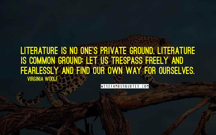 Virginia Woolf Quotes: Literature is no one's private ground, literature is common ground; let us trespass freely and fearlessly and find our own way for ourselves.