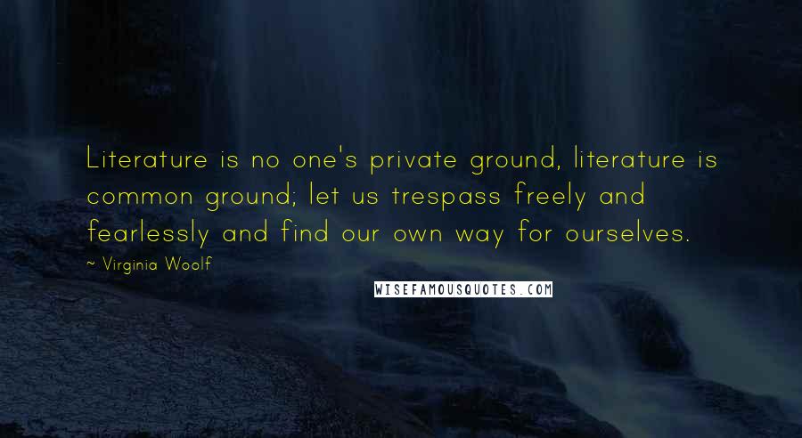 Virginia Woolf Quotes: Literature is no one's private ground, literature is common ground; let us trespass freely and fearlessly and find our own way for ourselves.