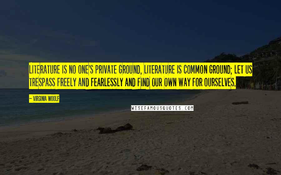 Virginia Woolf Quotes: Literature is no one's private ground, literature is common ground; let us trespass freely and fearlessly and find our own way for ourselves.