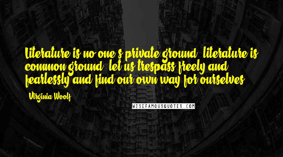 Virginia Woolf Quotes: Literature is no one's private ground, literature is common ground; let us trespass freely and fearlessly and find our own way for ourselves.