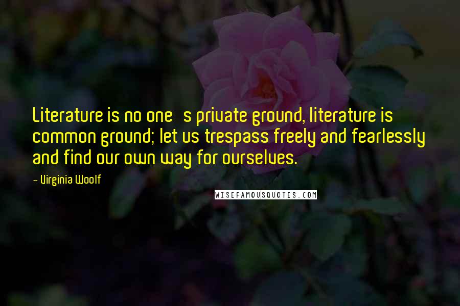 Virginia Woolf Quotes: Literature is no one's private ground, literature is common ground; let us trespass freely and fearlessly and find our own way for ourselves.