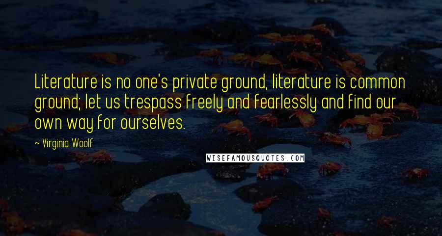 Virginia Woolf Quotes: Literature is no one's private ground, literature is common ground; let us trespass freely and fearlessly and find our own way for ourselves.