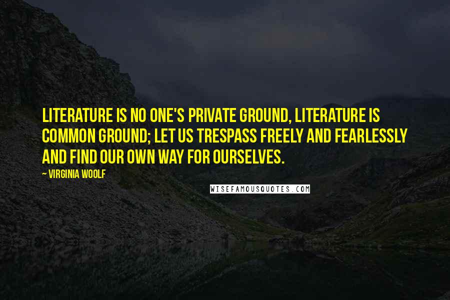 Virginia Woolf Quotes: Literature is no one's private ground, literature is common ground; let us trespass freely and fearlessly and find our own way for ourselves.