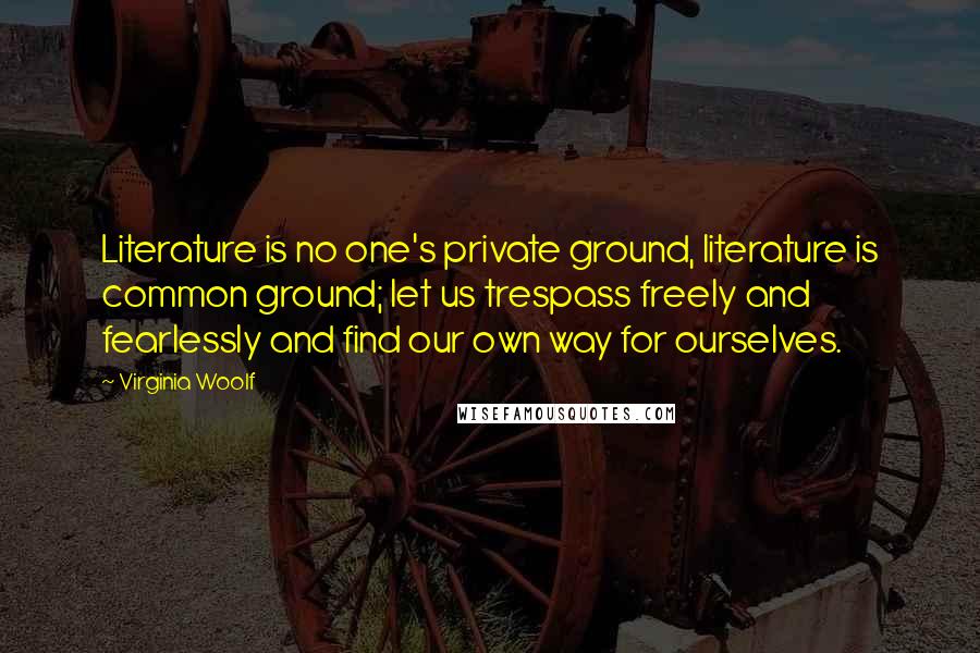 Virginia Woolf Quotes: Literature is no one's private ground, literature is common ground; let us trespass freely and fearlessly and find our own way for ourselves.