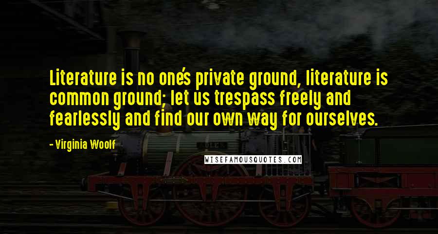 Virginia Woolf Quotes: Literature is no one's private ground, literature is common ground; let us trespass freely and fearlessly and find our own way for ourselves.