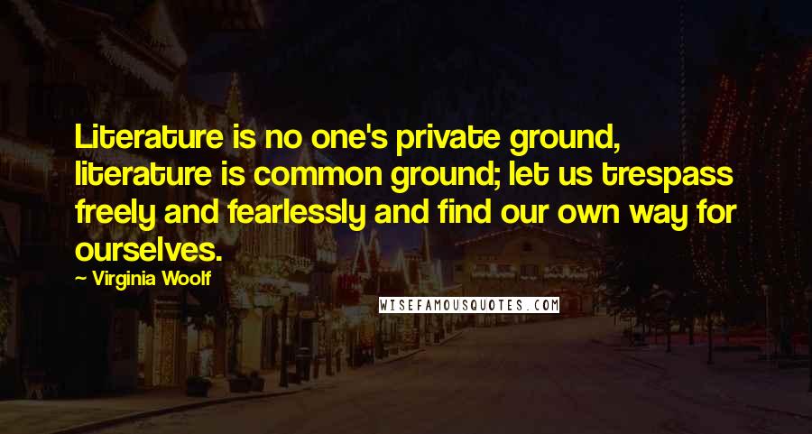 Virginia Woolf Quotes: Literature is no one's private ground, literature is common ground; let us trespass freely and fearlessly and find our own way for ourselves.