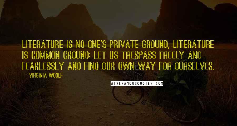 Virginia Woolf Quotes: Literature is no one's private ground, literature is common ground; let us trespass freely and fearlessly and find our own way for ourselves.