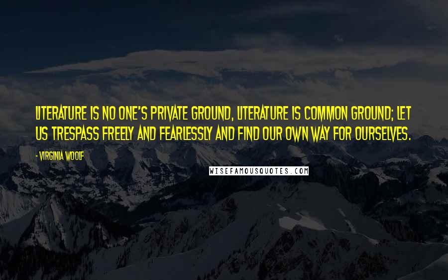 Virginia Woolf Quotes: Literature is no one's private ground, literature is common ground; let us trespass freely and fearlessly and find our own way for ourselves.