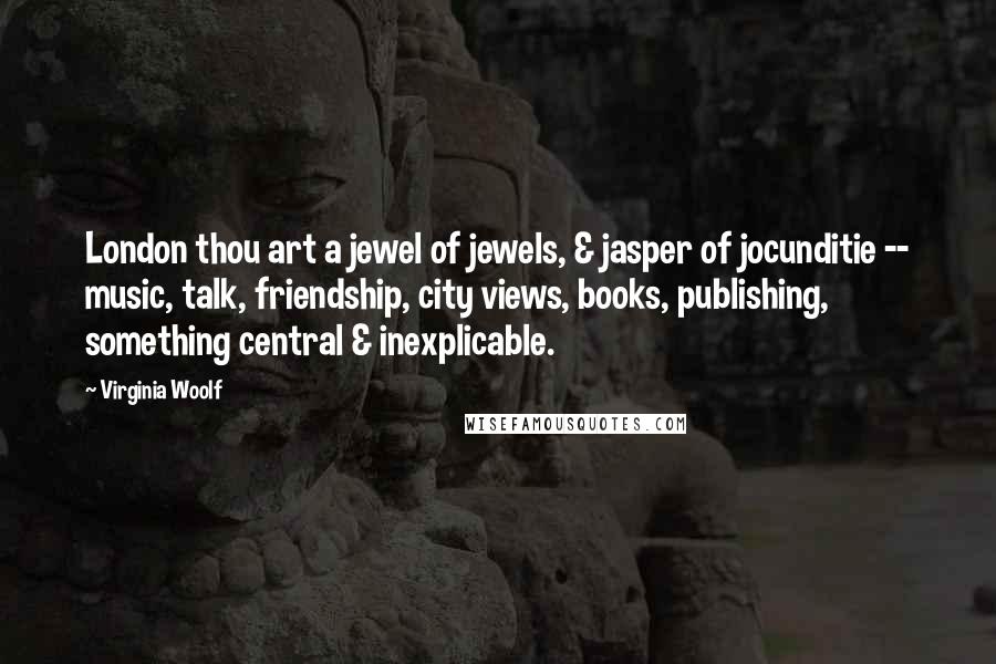 Virginia Woolf Quotes: London thou art a jewel of jewels, & jasper of jocunditie -- music, talk, friendship, city views, books, publishing, something central & inexplicable.