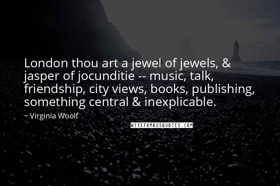 Virginia Woolf Quotes: London thou art a jewel of jewels, & jasper of jocunditie -- music, talk, friendship, city views, books, publishing, something central & inexplicable.
