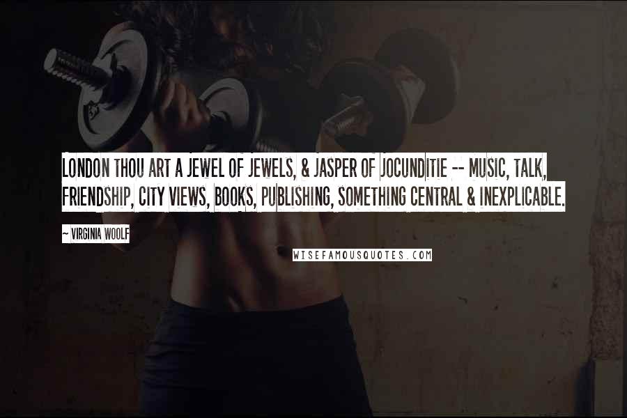 Virginia Woolf Quotes: London thou art a jewel of jewels, & jasper of jocunditie -- music, talk, friendship, city views, books, publishing, something central & inexplicable.