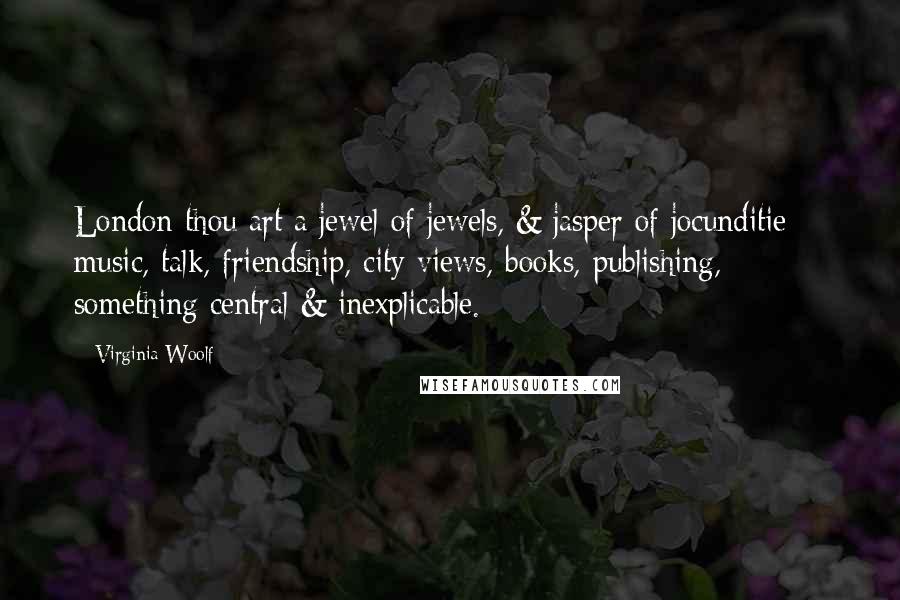 Virginia Woolf Quotes: London thou art a jewel of jewels, & jasper of jocunditie -- music, talk, friendship, city views, books, publishing, something central & inexplicable.