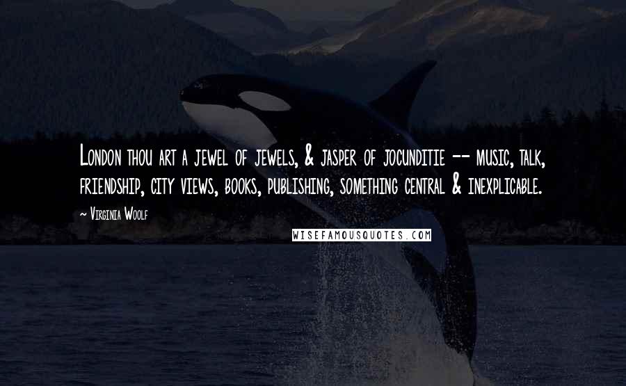 Virginia Woolf Quotes: London thou art a jewel of jewels, & jasper of jocunditie -- music, talk, friendship, city views, books, publishing, something central & inexplicable.