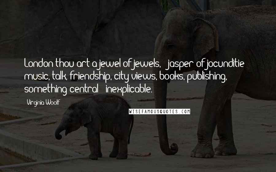 Virginia Woolf Quotes: London thou art a jewel of jewels, & jasper of jocunditie -- music, talk, friendship, city views, books, publishing, something central & inexplicable.