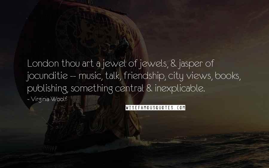 Virginia Woolf Quotes: London thou art a jewel of jewels, & jasper of jocunditie -- music, talk, friendship, city views, books, publishing, something central & inexplicable.