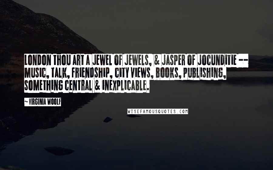 Virginia Woolf Quotes: London thou art a jewel of jewels, & jasper of jocunditie -- music, talk, friendship, city views, books, publishing, something central & inexplicable.