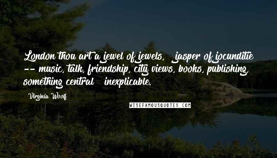 Virginia Woolf Quotes: London thou art a jewel of jewels, & jasper of jocunditie -- music, talk, friendship, city views, books, publishing, something central & inexplicable.