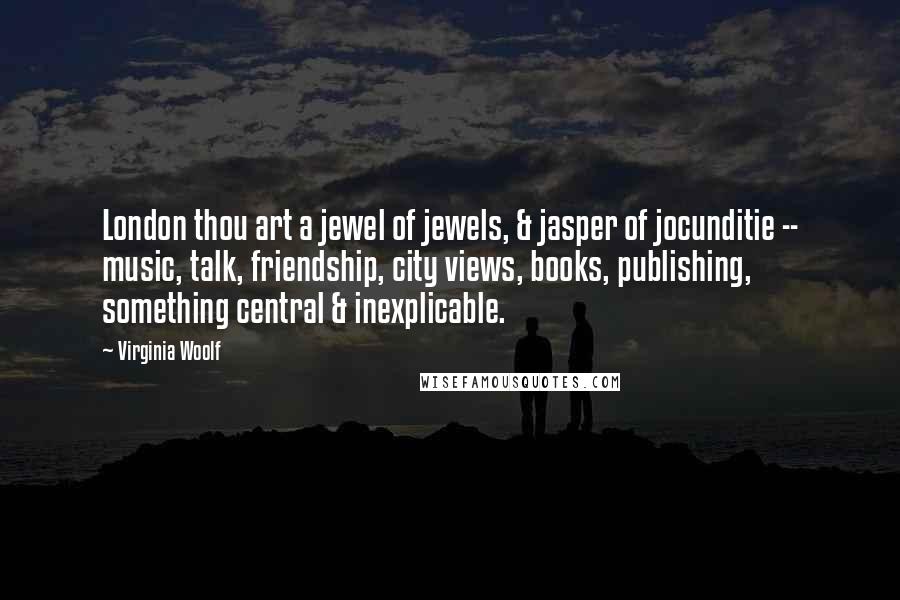 Virginia Woolf Quotes: London thou art a jewel of jewels, & jasper of jocunditie -- music, talk, friendship, city views, books, publishing, something central & inexplicable.