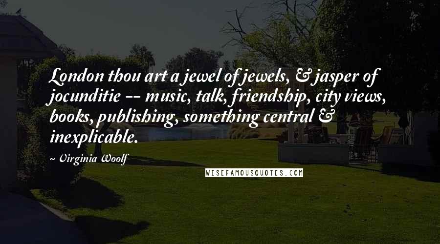 Virginia Woolf Quotes: London thou art a jewel of jewels, & jasper of jocunditie -- music, talk, friendship, city views, books, publishing, something central & inexplicable.