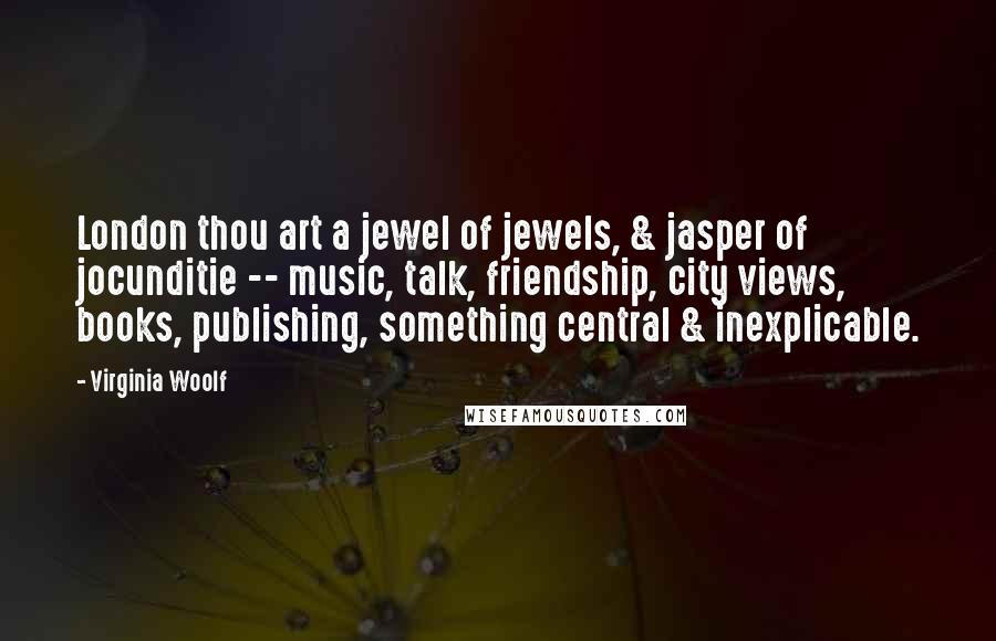 Virginia Woolf Quotes: London thou art a jewel of jewels, & jasper of jocunditie -- music, talk, friendship, city views, books, publishing, something central & inexplicable.