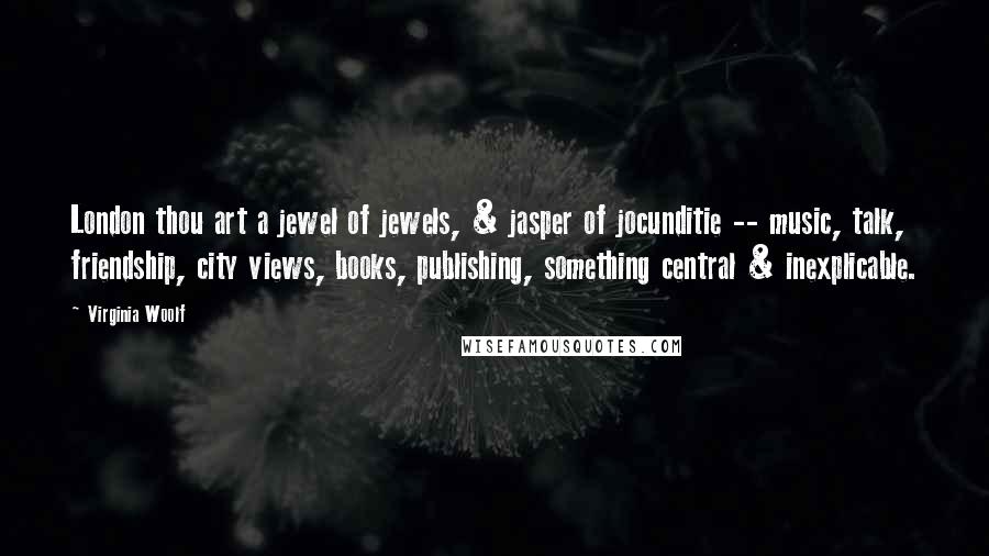 Virginia Woolf Quotes: London thou art a jewel of jewels, & jasper of jocunditie -- music, talk, friendship, city views, books, publishing, something central & inexplicable.